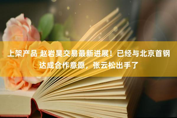 上架产品 赵岩昊交易最新进展！已经与北京首钢达成合作意愿，张云松出手了