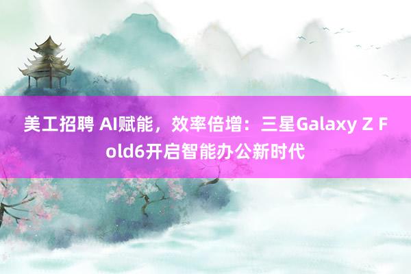 美工招聘 AI赋能，效率倍增：三星Galaxy Z Fold6开启智能办公新时代