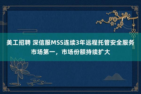 美工招聘 深信服MSS连续3年远程托管安全服务市场第一，市场份额持续扩大